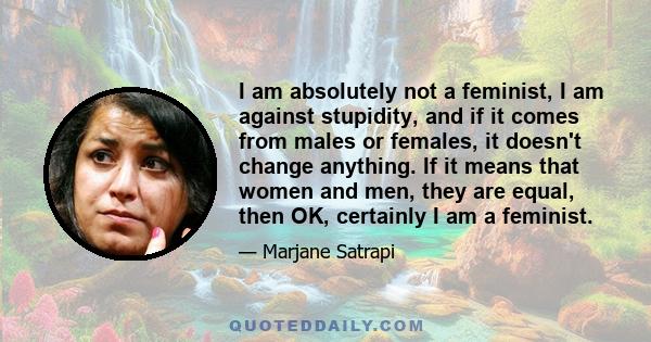 I am absolutely not a feminist, I am against stupidity, and if it comes from males or females, it doesn't change anything. If it means that women and men, they are equal, then OK, certainly I am a feminist.