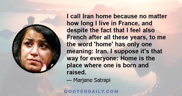 I call Iran home because no matter how long I live in France, and despite the fact that I feel also French after all these years, to me the word 'home' has only one meaning: Iran. I suppose it's that way for everyone: