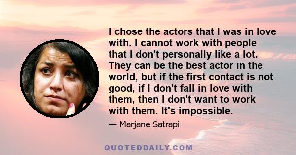 I chose the actors that I was in love with. I cannot work with people that I don't personally like a lot. They can be the best actor in the world, but if the first contact is not good, if I don't fall in love with them, 