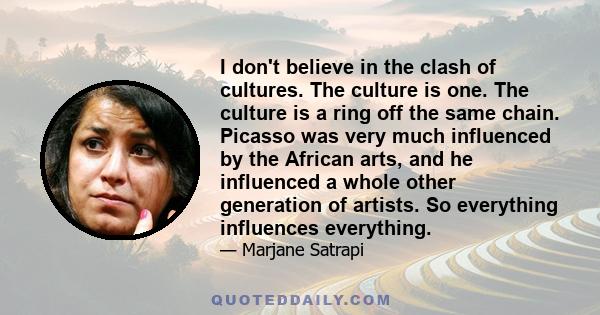 I don't believe in the clash of cultures. The culture is one. The culture is a ring off the same chain. Picasso was very much influenced by the African arts, and he influenced a whole other generation of artists. So