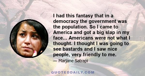 I had this fantasy that in a democracy the government was the population. So I came to America and got a big slap in my face... Americans were not what I thought. I thought I was going to see bastards and I saw nice