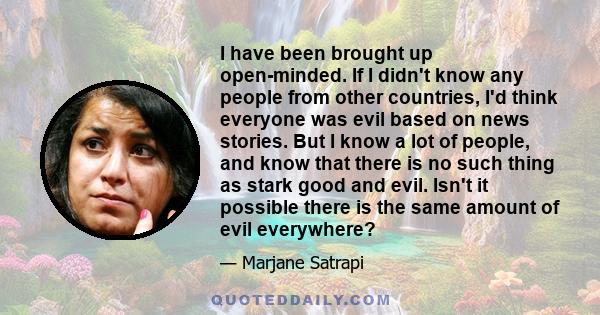 I have been brought up open-minded. If I didn't know any people from other countries, I'd think everyone was evil based on news stories. But I know a lot of people, and know that there is no such thing as stark good and 