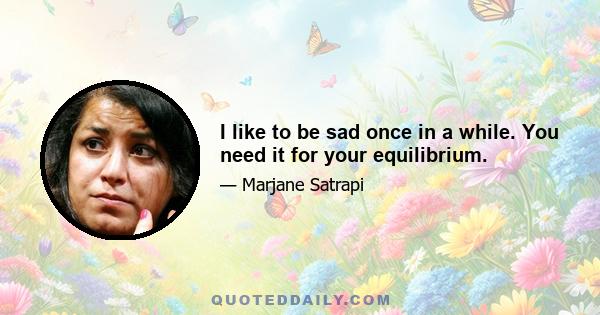 I like to be sad once in a while. You need it for your equilibrium.