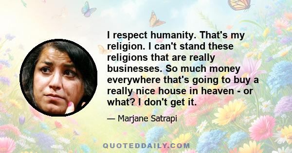 I respect humanity. That's my religion. I can't stand these religions that are really businesses. So much money everywhere that's going to buy a really nice house in heaven - or what? I don't get it.