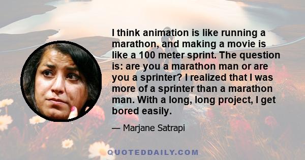 I think animation is like running a marathon, and making a movie is like a 100 meter sprint. The question is: are you a marathon man or are you a sprinter? I realized that I was more of a sprinter than a marathon man.