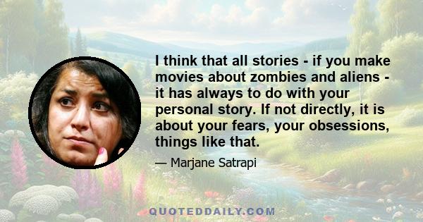 I think that all stories - if you make movies about zombies and aliens - it has always to do with your personal story. If not directly, it is about your fears, your obsessions, things like that.