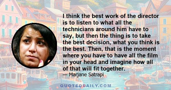 I think the best work of the director is to listen to what all the technicians around him have to say, but then the thing is to take the best decision, what you think is the best. Then, that is the moment where you have 