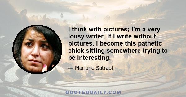 I think with pictures; I'm a very lousy writer. If I write without pictures, I become this pathetic chick sitting somewhere trying to be interesting.