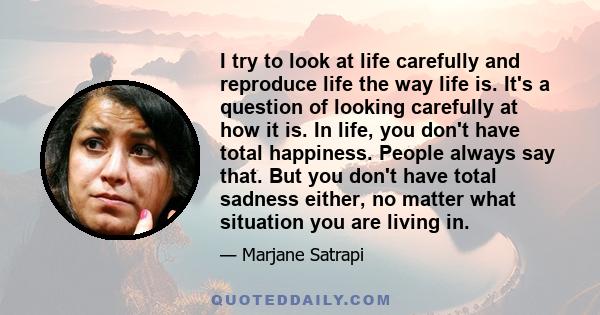 I try to look at life carefully and reproduce life the way life is. It's a question of looking carefully at how it is. In life, you don't have total happiness. People always say that. But you don't have total sadness