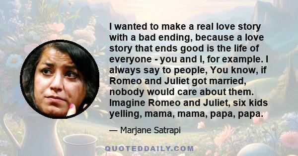 I wanted to make a real love story with a bad ending, because a love story that ends good is the life of everyone - you and I, for example. I always say to people, You know, if Romeo and Juliet got married, nobody would 