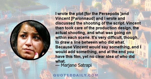 I wrote the plot [for the Persepolis ]and Vincent [Paronnaud] and I wrote and discussed the shooting of the script. Vincent then took care of the production design, the actual shooting, and what was going on within each 