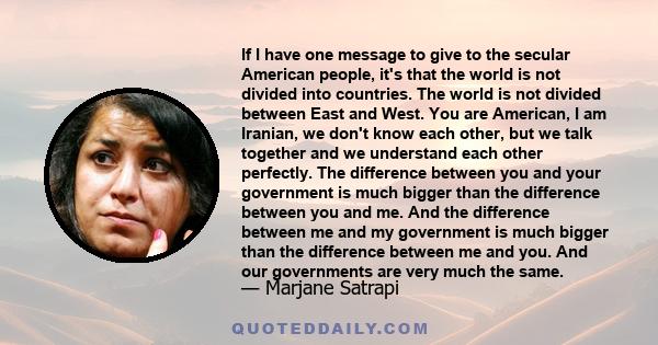 If I have one message to give to the secular American people, it's that the world is not divided into countries. The world is not divided between East and West. You are American, I am Iranian, we don't know each other,