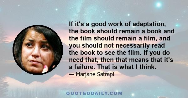 If it's a good work of adaptation, the book should remain a book and the film should remain a film, and you should not necessarily read the book to see the film. If you do need that, then that means that it's a failure. 