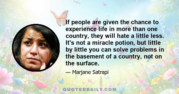 If people are given the chance to experience life in more than one country, they will hate a little less. It's not a miracle potion, but little by little you can solve problems in the basement of a country, not on the