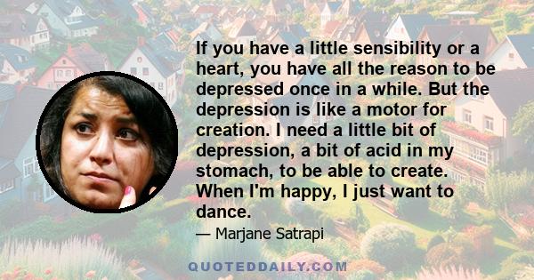 If you have a little sensibility or a heart, you have all the reason to be depressed once in a while. But the depression is like a motor for creation. I need a little bit of depression, a bit of acid in my stomach, to