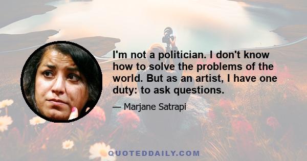 I'm not a politician. I don't know how to solve the problems of the world. But as an artist, I have one duty: to ask questions.