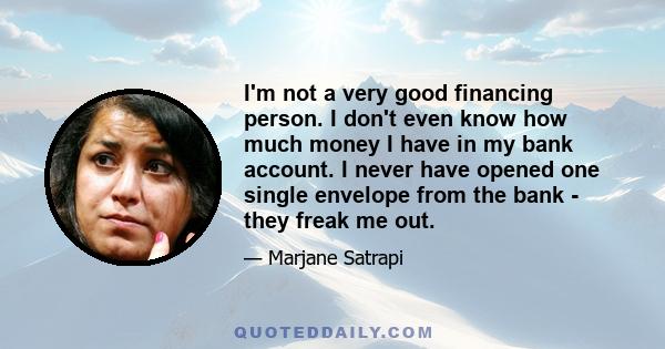 I'm not a very good financing person. I don't even know how much money I have in my bank account. I never have opened one single envelope from the bank - they freak me out.