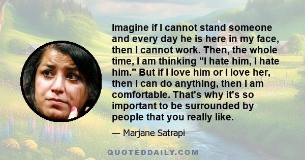 Imagine if I cannot stand someone and every day he is here in my face, then I cannot work. Then, the whole time, I am thinking I hate him, I hate him. But if I love him or I love her, then I can do anything, then I am