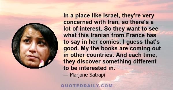 In a place like Israel, they're very concerned with Iran, so there's a lot of interest. So they want to see what this Iranian from France has to say in her comics. I guess that's good. My the books are coming out in