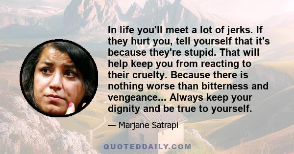 In life you'll meet a lot of jerks. If they hurt you, tell yourself that it's because they're stupid. That will help keep you from reacting to their cruelty. Because there is nothing worse than bitterness and