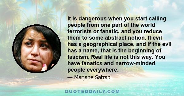 It is dangerous when you start calling people from one part of the world terrorists or fanatic, and you reduce them to some abstract notion. If evil has a geographical place, and if the evil has a name, that is the