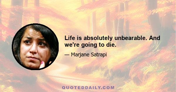 Life is absolutely unbearable. And we're going to die.