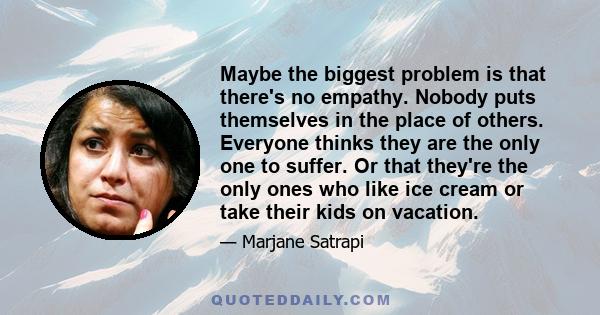 Maybe the biggest problem is that there's no empathy. Nobody puts themselves in the place of others. Everyone thinks they are the only one to suffer. Or that they're the only ones who like ice cream or take their kids