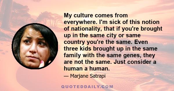 My culture comes from everywhere. I'm sick of this notion of nationality, that if you're brought up in the same city or same country you're the same. Even three kids brought up in the same family with the same genes,