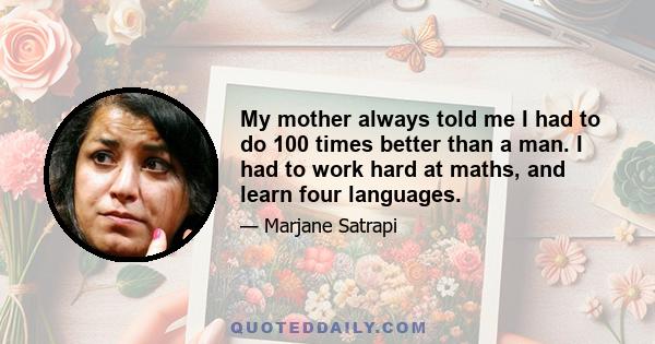 My mother always told me I had to do 100 times better than a man. I had to work hard at maths, and learn four languages.