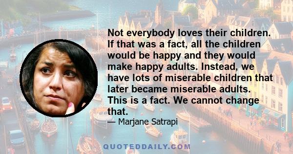 Not everybody loves their children. If that was a fact, all the children would be happy and they would make happy adults. Instead, we have lots of miserable children that later became miserable adults. This is a fact.