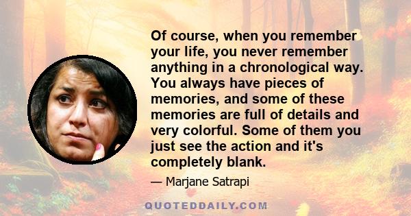 Of course, when you remember your life, you never remember anything in a chronological way. You always have pieces of memories, and some of these memories are full of details and very colorful. Some of them you just see 