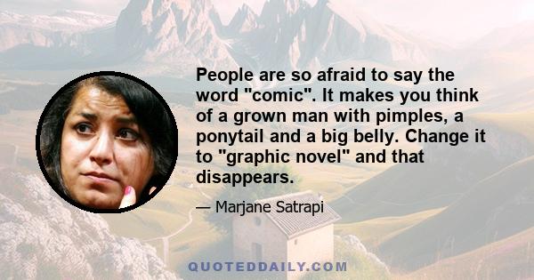 People are so afraid to say the word comic. It makes you think of a grown man with pimples, a ponytail and a big belly. Change it to graphic novel and that disappears.