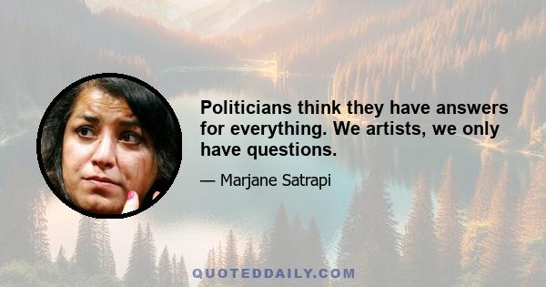 Politicians think they have answers for everything. We artists, we only have questions.