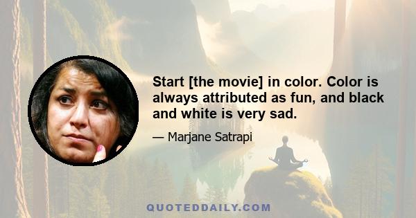 Start [the movie] in color. Color is always attributed as fun, and black and white is very sad.