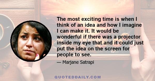 The most exciting time is when I think of an idea and how I imagine I can make it. It would be wonderful if there was a projector inside my eye that and it could just put the idea on the screen for people to see.