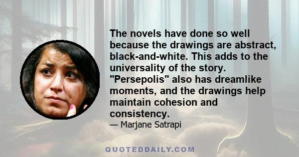 The novels have done so well because the drawings are abstract, black-and-white. This adds to the universality of the story. Persepolis also has dreamlike moments, and the drawings help maintain cohesion and consistency.