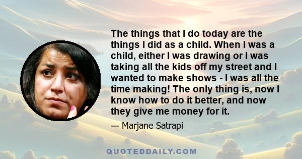 The things that I do today are the things I did as a child. When I was a child, either I was drawing or I was taking all the kids off my street and I wanted to make shows - I was all the time making! The only thing is,