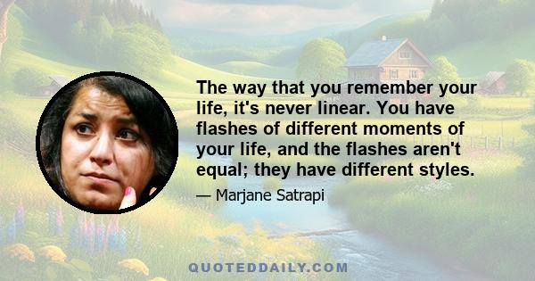 The way that you remember your life, it's never linear. You have flashes of different moments of your life, and the flashes aren't equal; they have different styles.