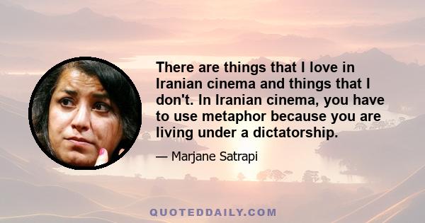 There are things that I love in Iranian cinema and things that I don't. In Iranian cinema, you have to use metaphor because you are living under a dictatorship.