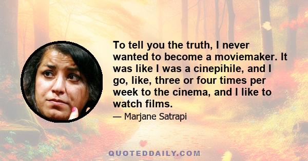 To tell you the truth, I never wanted to become a moviemaker. It was like I was a cinepihile, and I go, like, three or four times per week to the cinema, and I like to watch films.