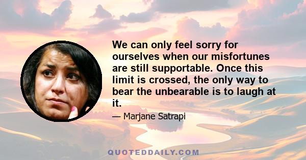 We can only feel sorry for ourselves when our misfortunes are still supportable. Once this limit is crossed, the only way to bear the unbearable is to laugh at it.