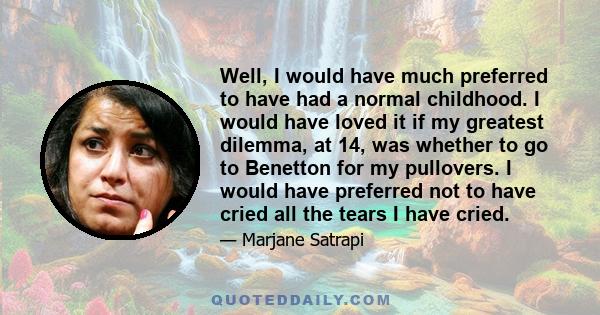 Well, I would have much preferred to have had a normal childhood. I would have loved it if my greatest dilemma, at 14, was whether to go to Benetton for my pullovers. I would have preferred not to have cried all the