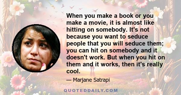 When you make a book or you make a movie, it is almost like hitting on somebody. It's not because you want to seduce people that you will seduce them; you can hit on somebody and it doesn't work. But when you hit on