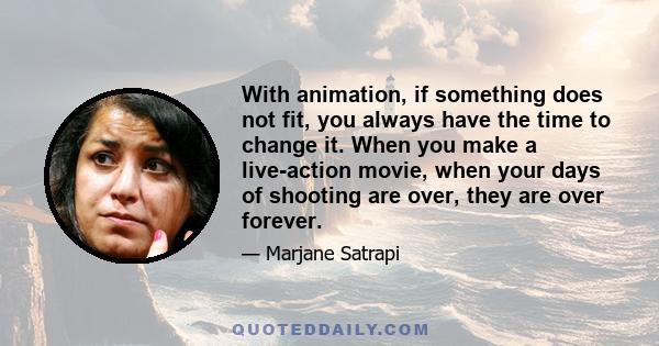 With animation, if something does not fit, you always have the time to change it. When you make a live-action movie, when your days of shooting are over, they are over forever.