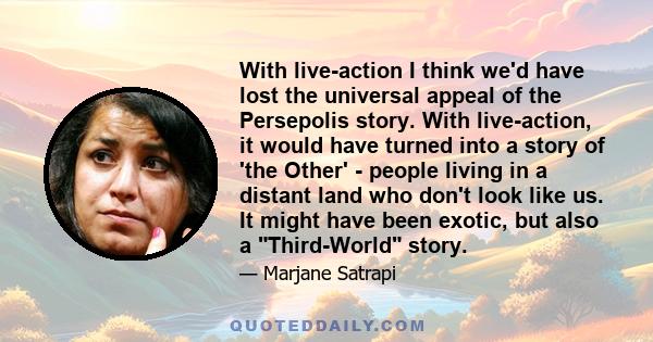 With live-action I think we'd have lost the universal appeal of the Persepolis story. With live-action, it would have turned into a story of 'the Other' - people living in a distant land who don't look like us. It might 