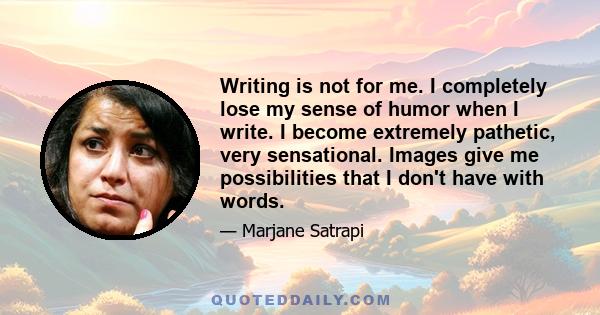 Writing is not for me. I completely lose my sense of humor when I write. I become extremely pathetic, very sensational. Images give me possibilities that I don't have with words.