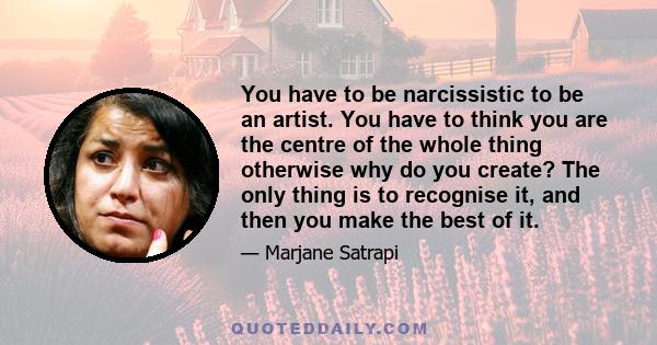 You have to be narcissistic to be an artist. You have to think you are the centre of the whole thing otherwise why do you create? The only thing is to recognise it, and then you make the best of it.