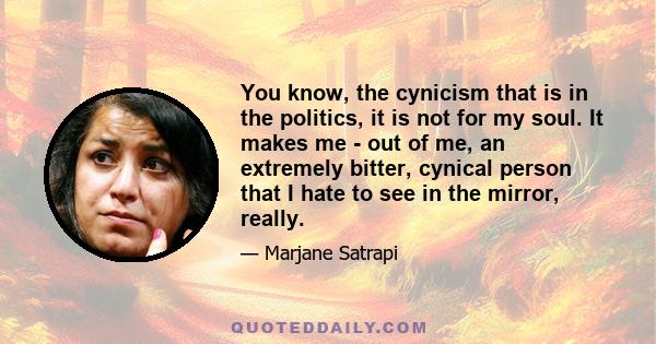 You know, the cynicism that is in the politics, it is not for my soul. It makes me - out of me, an extremely bitter, cynical person that I hate to see in the mirror, really.