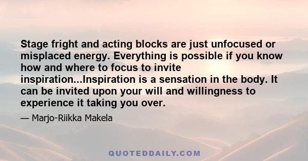 Stage fright and acting blocks are just unfocused or misplaced energy. Everything is possible if you know how and where to focus to invite inspiration...Inspiration is a sensation in the body. It can be invited upon