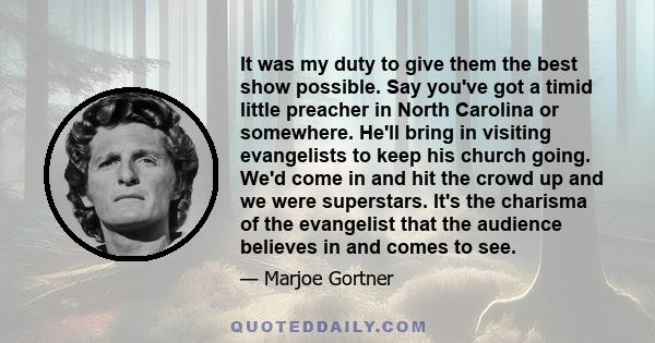 It was my duty to give them the best show possible. Say you've got a timid little preacher in North Carolina or somewhere. He'll bring in visiting evangelists to keep his church going. We'd come in and hit the crowd up